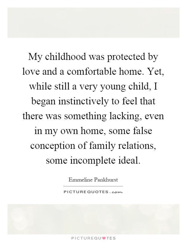 My childhood was protected by love and a comfortable home. Yet, while still a very young child, I began instinctively to feel that there was something lacking, even in my own home, some false conception of family relations, some incomplete ideal Picture Quote #1