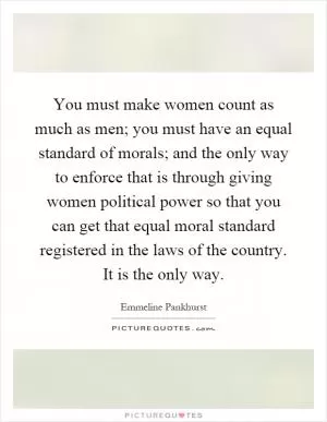 You must make women count as much as men; you must have an equal standard of morals; and the only way to enforce that is through giving women political power so that you can get that equal moral standard registered in the laws of the country. It is the only way Picture Quote #1