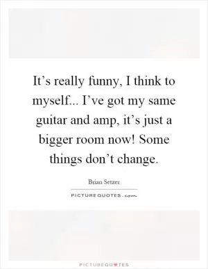 It’s really funny, I think to myself... I’ve got my same guitar and amp, it’s just a bigger room now! Some things don’t change Picture Quote #1