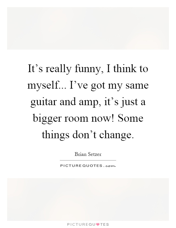 It's really funny, I think to myself... I've got my same guitar and amp, it's just a bigger room now! Some things don't change Picture Quote #1