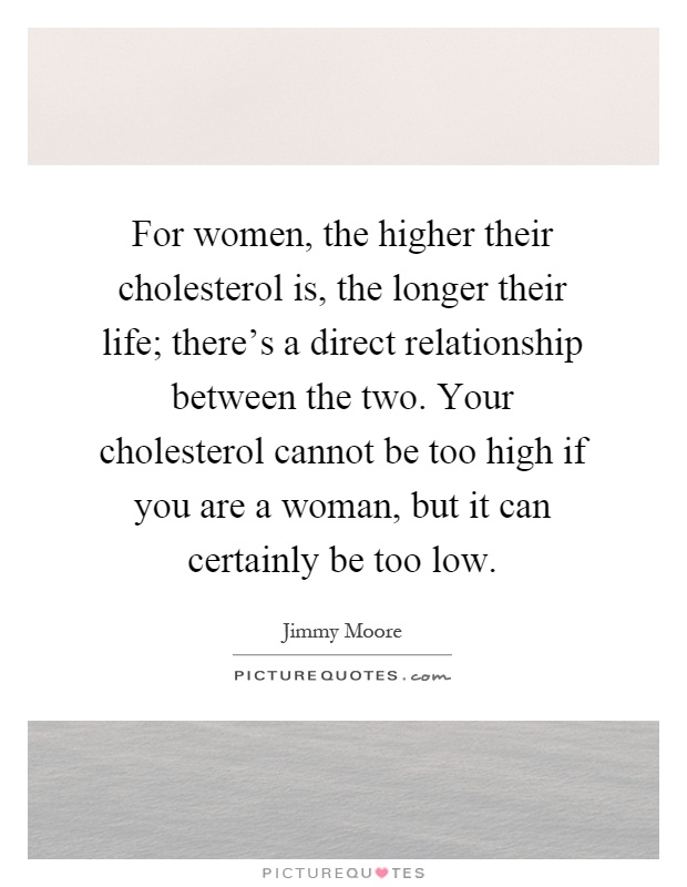 For women, the higher their cholesterol is, the longer their life; there's a direct relationship between the two. Your cholesterol cannot be too high if you are a woman, but it can certainly be too low Picture Quote #1