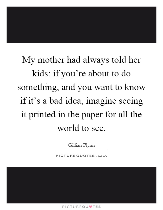 My mother had always told her kids: if you're about to do something, and you want to know if it's a bad idea, imagine seeing it printed in the paper for all the world to see Picture Quote #1