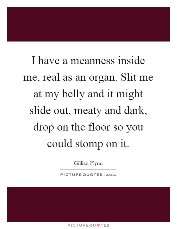I have a meanness inside me, real as an organ. Slit me at my belly and it might slide out, meaty and dark, drop on the floor so you could stomp on it Picture Quote #1
