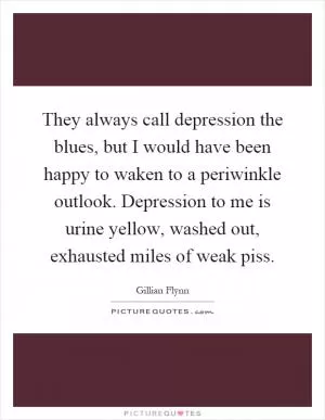 They always call depression the blues, but I would have been happy to waken to a periwinkle outlook. Depression to me is urine yellow, washed out, exhausted miles of weak piss Picture Quote #1