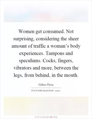 Women get consumed. Not surprising, considering the sheer amount of traffic a woman’s body experiences. Tampons and speculums. Cocks, fingers, vibrators and more, between the legs, from behind, in the mouth Picture Quote #1
