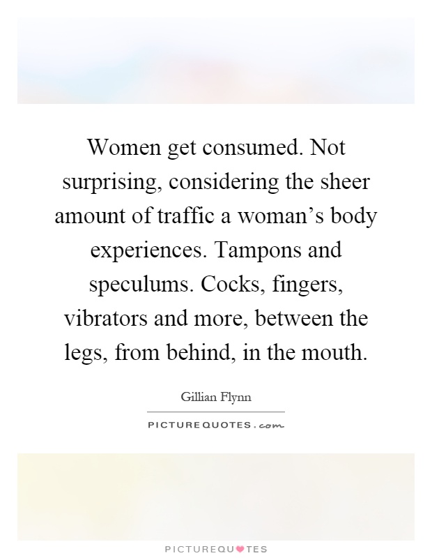 Women get consumed. Not surprising, considering the sheer amount of traffic a woman's body experiences. Tampons and speculums. Cocks, fingers, vibrators and more, between the legs, from behind, in the mouth Picture Quote #1