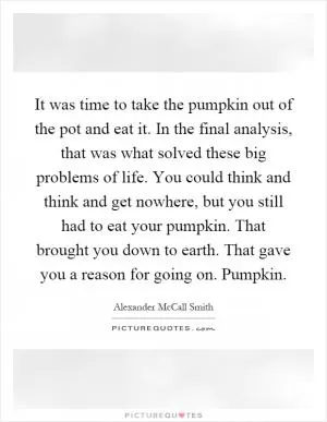 It was time to take the pumpkin out of the pot and eat it. In the final analysis, that was what solved these big problems of life. You could think and think and get nowhere, but you still had to eat your pumpkin. That brought you down to earth. That gave you a reason for going on. Pumpkin Picture Quote #1