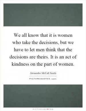 We all know that it is women who take the decisions, but we have to let men think that the decisions are theirs. It is an act of kindness on the part of women Picture Quote #1