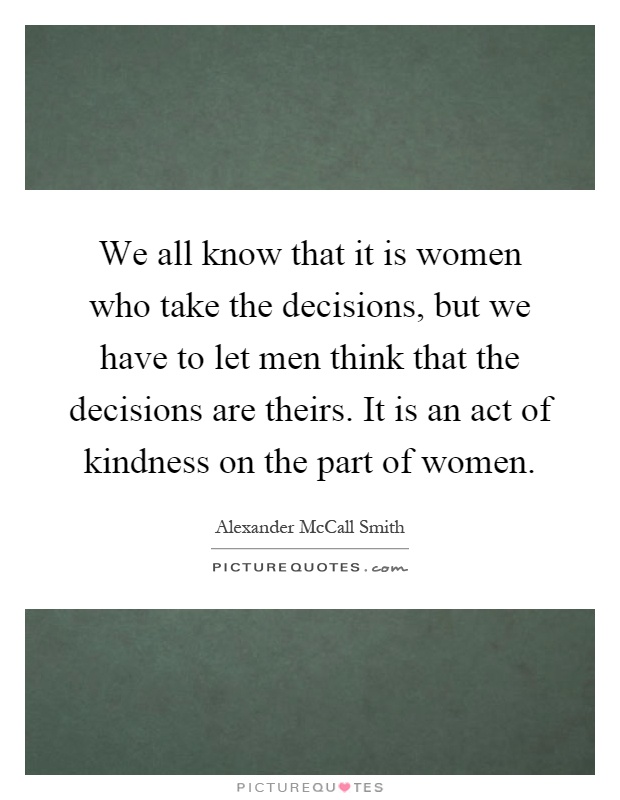 We all know that it is women who take the decisions, but we have to let men think that the decisions are theirs. It is an act of kindness on the part of women Picture Quote #1