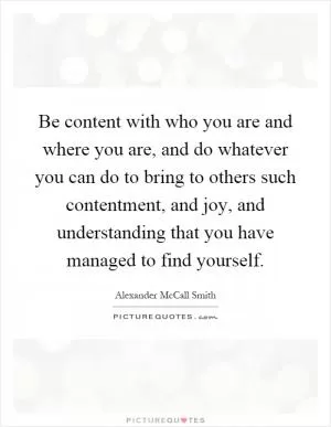 Be content with who you are and where you are, and do whatever you can do to bring to others such contentment, and joy, and understanding that you have managed to find yourself Picture Quote #1