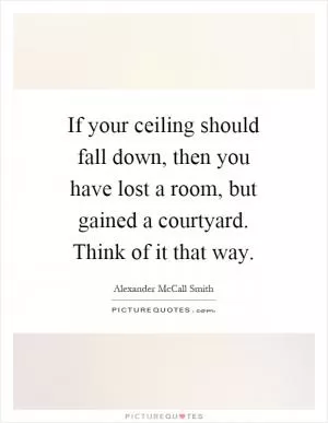 If your ceiling should fall down, then you have lost a room, but gained a courtyard. Think of it that way Picture Quote #1