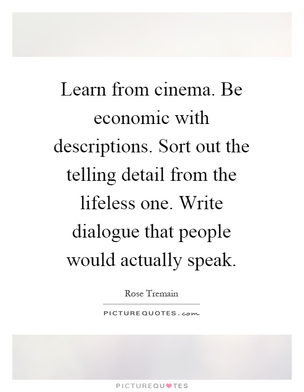 Learn from cinema. Be economic with descriptions. Sort out the telling detail from the lifeless one. Write dialogue that people would actually speak Picture Quote #1