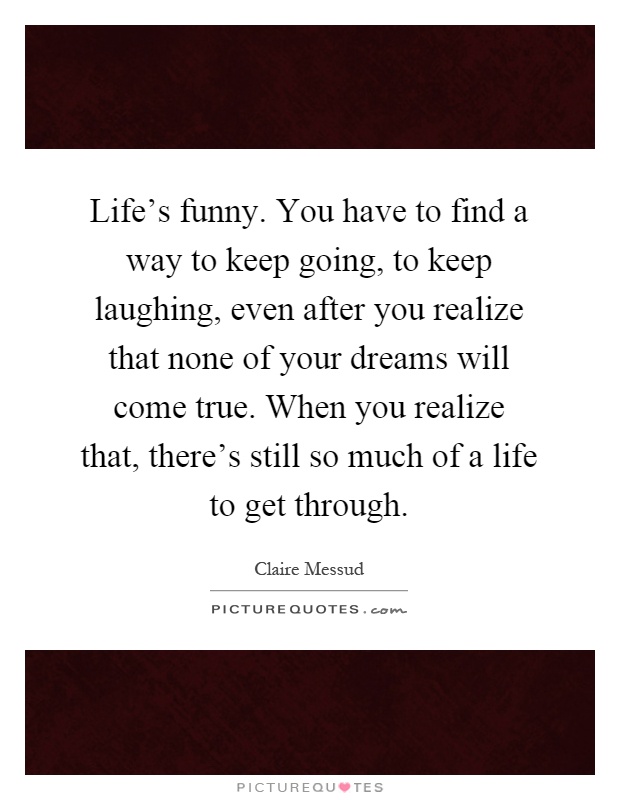 Life's funny. You have to find a way to keep going, to keep laughing, even after you realize that none of your dreams will come true. When you realize that, there's still so much of a life to get through Picture Quote #1