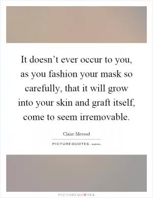 It doesn’t ever occur to you, as you fashion your mask so carefully, that it will grow into your skin and graft itself, come to seem irremovable Picture Quote #1