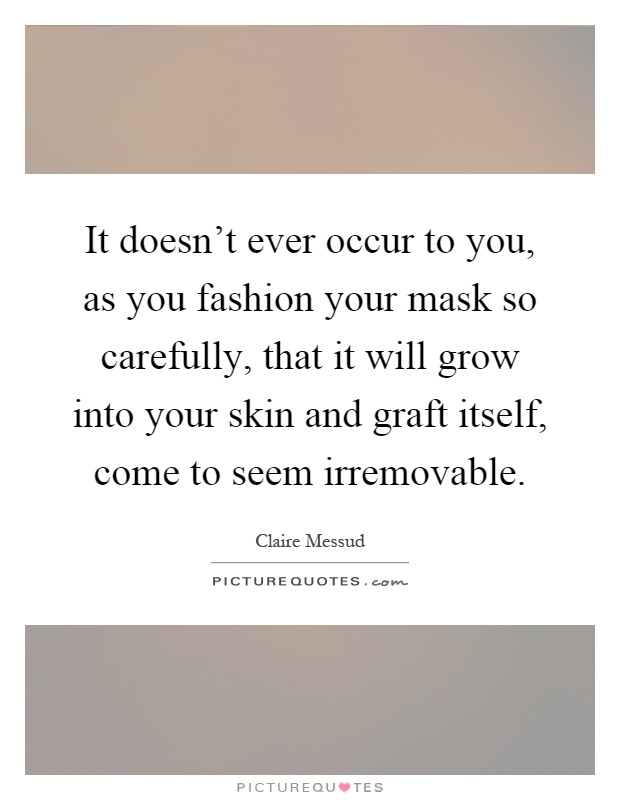 It doesn't ever occur to you, as you fashion your mask so carefully, that it will grow into your skin and graft itself, come to seem irremovable Picture Quote #1