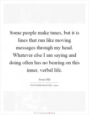 Some people make tunes, but it is lines that run like moving messages through my head. Whatever else I am saying and doing often has no bearing on this inner, verbal life Picture Quote #1