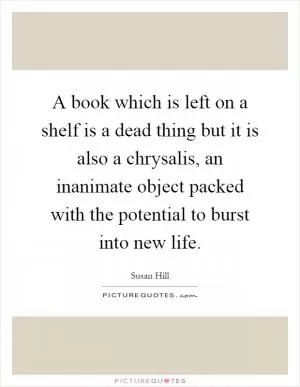 A book which is left on a shelf is a dead thing but it is also a chrysalis, an inanimate object packed with the potential to burst into new life Picture Quote #1