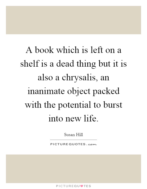 A book which is left on a shelf is a dead thing but it is also a chrysalis, an inanimate object packed with the potential to burst into new life Picture Quote #1