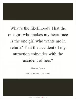 What’s the likelihood? That the one girl who makes my heart race is the one girl who wants me in return? That the accident of my attraction coincides with the accident of hers? Picture Quote #1