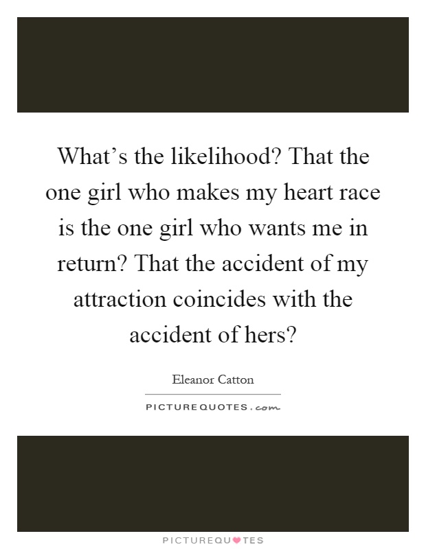 What's the likelihood? That the one girl who makes my heart race is the one girl who wants me in return? That the accident of my attraction coincides with the accident of hers? Picture Quote #1