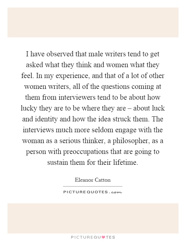 I have observed that male writers tend to get asked what they think and women what they feel. In my experience, and that of a lot of other women writers, all of the questions coming at them from interviewers tend to be about how lucky they are to be where they are – about luck and identity and how the idea struck them. The interviews much more seldom engage with the woman as a serious thinker, a philosopher, as a person with preoccupations that are going to sustain them for their lifetime Picture Quote #1