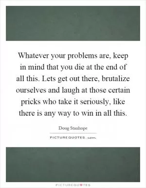 Whatever your problems are, keep in mind that you die at the end of all this. Lets get out there, brutalize ourselves and laugh at those certain pricks who take it seriously, like there is any way to win in all this Picture Quote #1