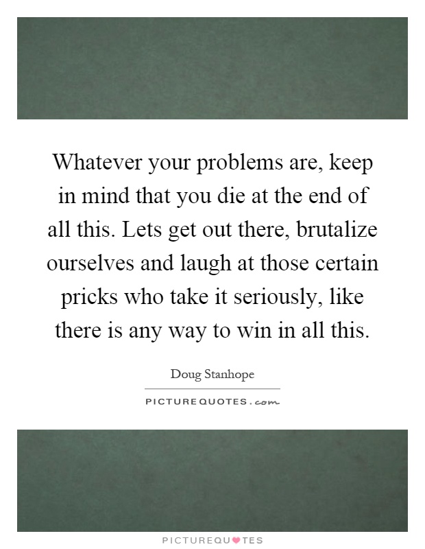 Whatever your problems are, keep in mind that you die at the end of all this. Lets get out there, brutalize ourselves and laugh at those certain pricks who take it seriously, like there is any way to win in all this Picture Quote #1