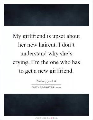 My girlfriend is upset about her new haircut. I don’t understand why she’s crying. I’m the one who has to get a new girlfriend Picture Quote #1
