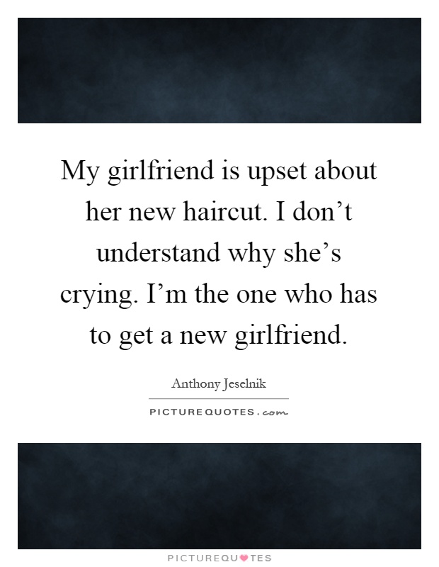 My girlfriend is upset about her new haircut. I don't understand why she's crying. I'm the one who has to get a new girlfriend Picture Quote #1