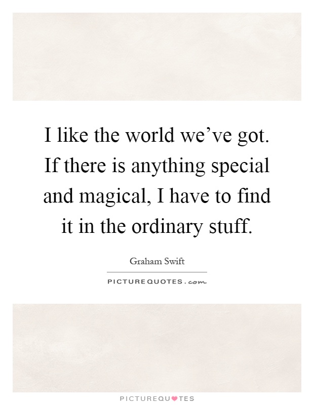 I like the world we've got. If there is anything special and magical, I have to find it in the ordinary stuff Picture Quote #1