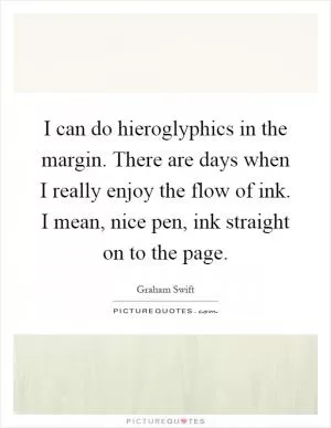 I can do hieroglyphics in the margin. There are days when I really enjoy the flow of ink. I mean, nice pen, ink straight on to the page Picture Quote #1
