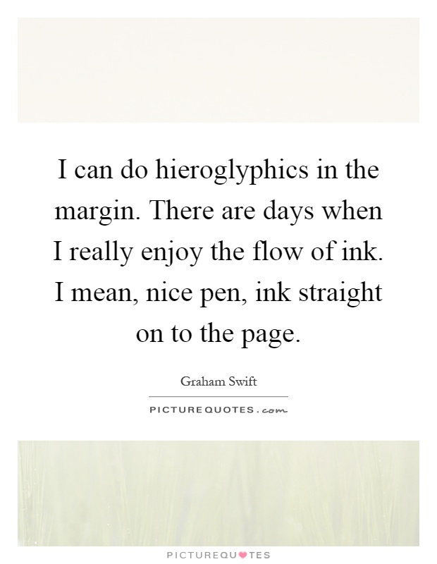 I can do hieroglyphics in the margin. There are days when I really enjoy the flow of ink. I mean, nice pen, ink straight on to the page Picture Quote #1
