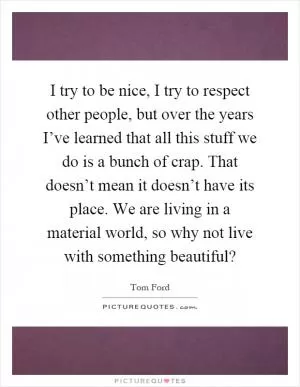 I try to be nice, I try to respect other people, but over the years I’ve learned that all this stuff we do is a bunch of crap. That doesn’t mean it doesn’t have its place. We are living in a material world, so why not live with something beautiful? Picture Quote #1