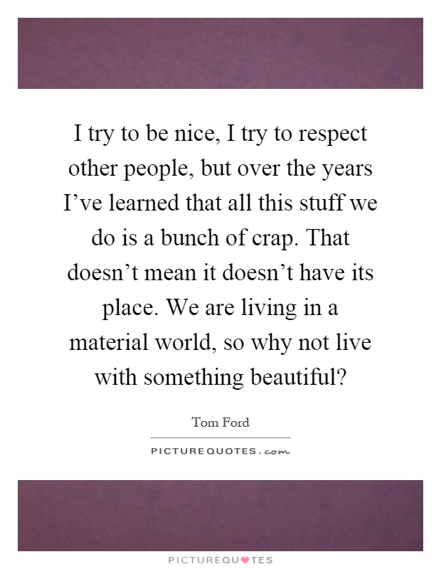 I try to be nice, I try to respect other people, but over the years I've learned that all this stuff we do is a bunch of crap. That doesn't mean it doesn't have its place. We are living in a material world, so why not live with something beautiful? Picture Quote #1