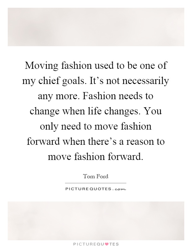 Moving fashion used to be one of my chief goals. It's not necessarily any more. Fashion needs to change when life changes. You only need to move fashion forward when there's a reason to move fashion forward Picture Quote #1