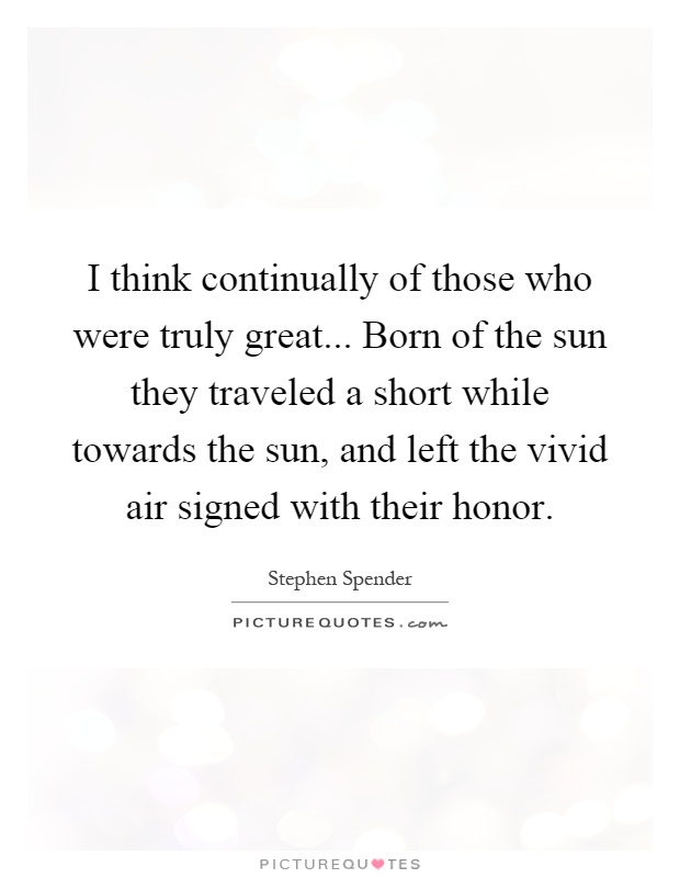 I think continually of those who were truly great... Born of the sun they traveled a short while towards the sun, and left the vivid air signed with their honor Picture Quote #1