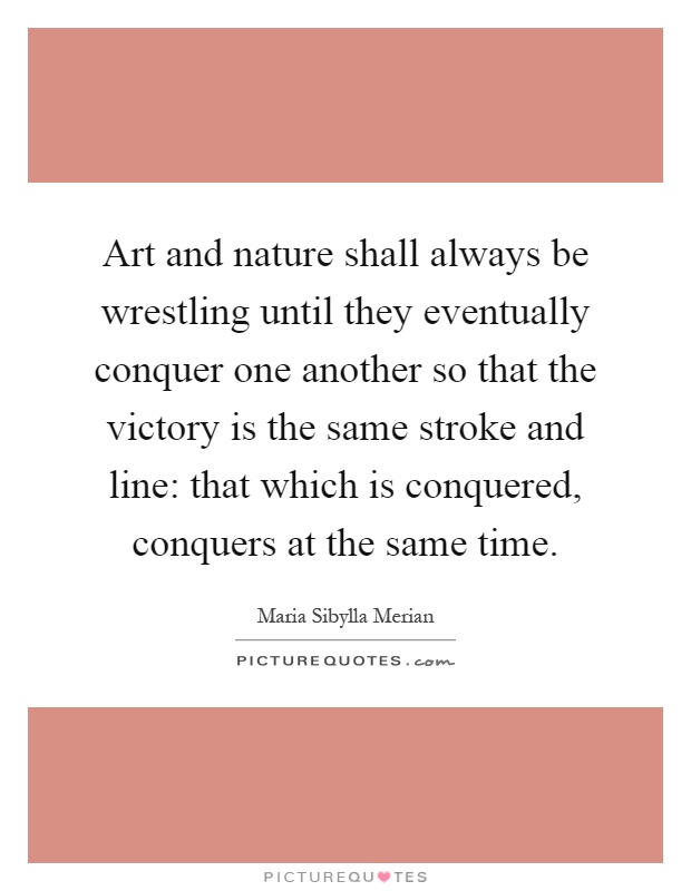 Art and nature shall always be wrestling until they eventually conquer one another so that the victory is the same stroke and line: that which is conquered, conquers at the same time Picture Quote #1