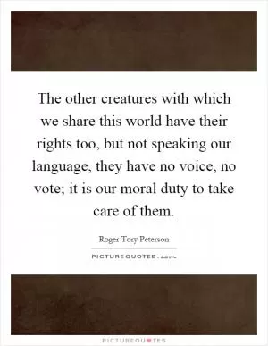 The other creatures with which we share this world have their rights too, but not speaking our language, they have no voice, no vote; it is our moral duty to take care of them Picture Quote #1