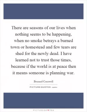 There are seasons of our lives when nothing seems to be happening, when no smoke betrays a burned town or homestead and few tears are shed for the newly dead. I have learned not to trust those times, because if the world is at peace then it means someone is planning war Picture Quote #1