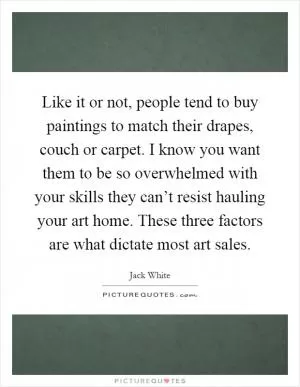 Like it or not, people tend to buy paintings to match their drapes, couch or carpet. I know you want them to be so overwhelmed with your skills they can’t resist hauling your art home. These three factors are what dictate most art sales Picture Quote #1