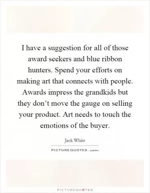 I have a suggestion for all of those award seekers and blue ribbon hunters. Spend your efforts on making art that connects with people. Awards impress the grandkids but they don’t move the gauge on selling your product. Art needs to touch the emotions of the buyer Picture Quote #1