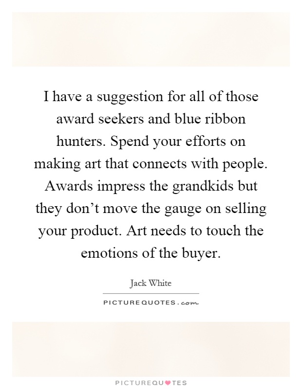 I have a suggestion for all of those award seekers and blue ribbon hunters. Spend your efforts on making art that connects with people. Awards impress the grandkids but they don't move the gauge on selling your product. Art needs to touch the emotions of the buyer Picture Quote #1