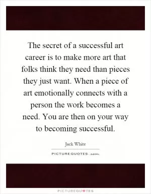 The secret of a successful art career is to make more art that folks think they need than pieces they just want. When a piece of art emotionally connects with a person the work becomes a need. You are then on your way to becoming successful Picture Quote #1