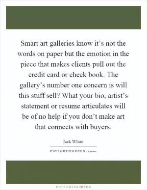 Smart art galleries know it’s not the words on paper but the emotion in the piece that makes clients pull out the credit card or check book. The gallery’s number one concern is will this stuff sell? What your bio, artist’s statement or resume articulates will be of no help if you don’t make art that connects with buyers Picture Quote #1