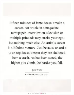 Fifteen minutes of fame doesn’t make a career. An article in a magazine, newspaper, interview on television or multiple print ads may stroke your ego, but nothing much else. An artist’s career is a lifetime venture. Just because an artist is on top doesn’t mean they are sheltered from a crash. As has been stated, the higher you climb, the harder you fall Picture Quote #1