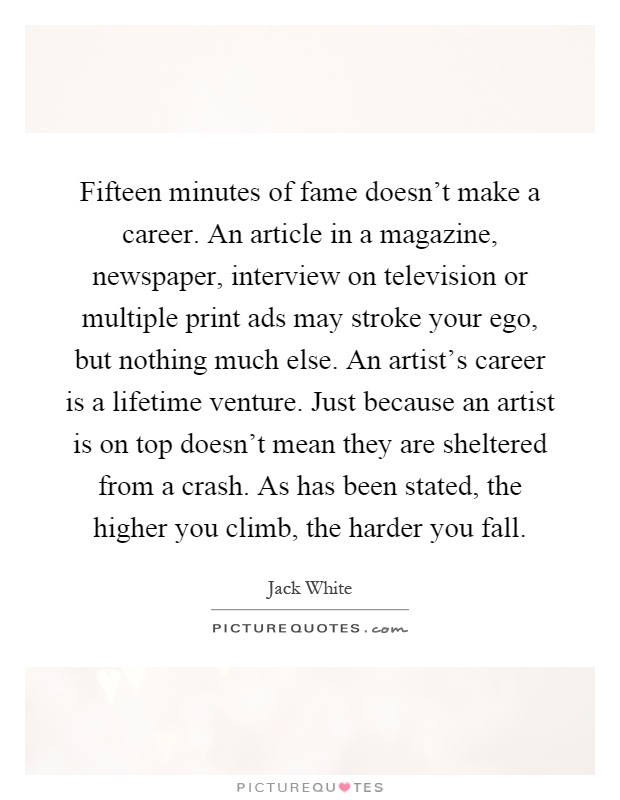 Fifteen minutes of fame doesn't make a career. An article in a magazine, newspaper, interview on television or multiple print ads may stroke your ego, but nothing much else. An artist's career is a lifetime venture. Just because an artist is on top doesn't mean they are sheltered from a crash. As has been stated, the higher you climb, the harder you fall Picture Quote #1