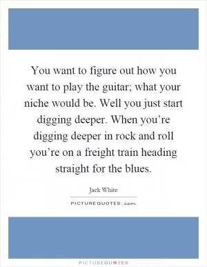 You want to figure out how you want to play the guitar; what your niche would be. Well you just start digging deeper. When you’re digging deeper in rock and roll you’re on a freight train heading straight for the blues Picture Quote #1