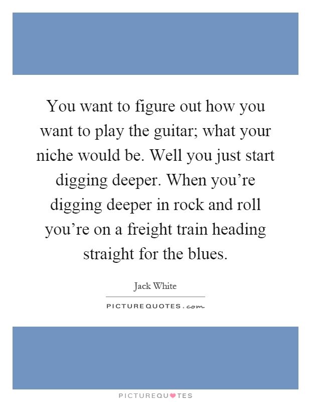 You want to figure out how you want to play the guitar; what your niche would be. Well you just start digging deeper. When you're digging deeper in rock and roll you're on a freight train heading straight for the blues Picture Quote #1