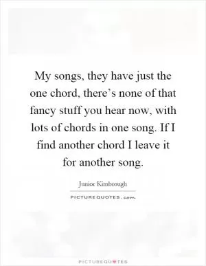 My songs, they have just the one chord, there’s none of that fancy stuff you hear now, with lots of chords in one song. If I find another chord I leave it for another song Picture Quote #1