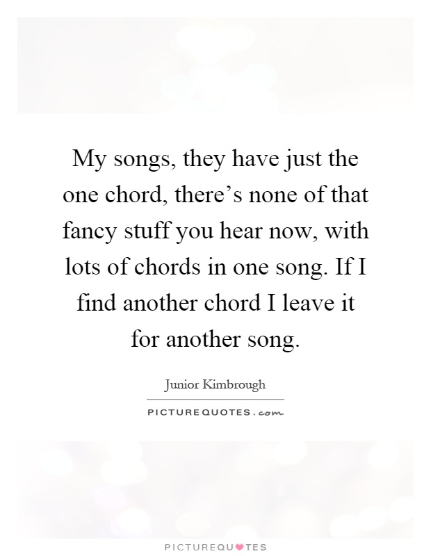 My songs, they have just the one chord, there's none of that fancy stuff you hear now, with lots of chords in one song. If I find another chord I leave it for another song Picture Quote #1